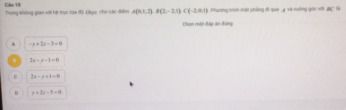 Cău 10
Trong không gian với hệ trục tọa độ Oxyz cho các điểm A(0;1;2), B(2;-2;1), C(-2;0;1). Phương trình mật phẳng đi qua và vuông góc với BC là
Chọn một đáp án đùng
A -y+2z-3=0.
B 2x-y-1=0.
C 2x-y+1=0.
D y+2z-5=0