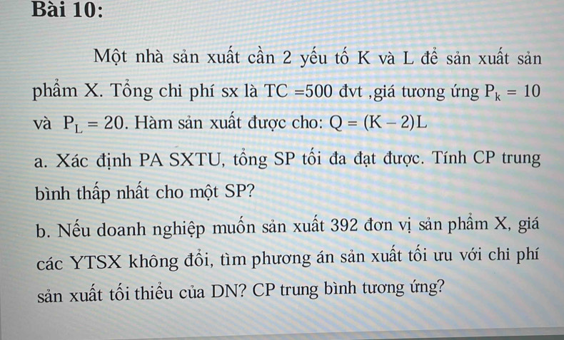 Một nhà sản xuất cần 2 yếu tố K và L đề sản xuất sản 
phẩm X. Tổng chi phí sx là TC=500dvt ,giá tương ứng P_k=10
và P_L=20. Hàm sản xuất được cho: Q=(K-2)L
a. Xác định PA SXTU, tổng SP tối đa đạt được. Tính CP trung 
bình thấp nhất cho một SP? 
b. Nếu doanh nghiệp muốn sản xuất 392 đơn vị sản phẩm X, giá 
các YTSX không đổi, tìm phương án sản xuất tối ưu với chi phí 
sản xuất tối thiểu của DN? CP trung bình tương ứng?