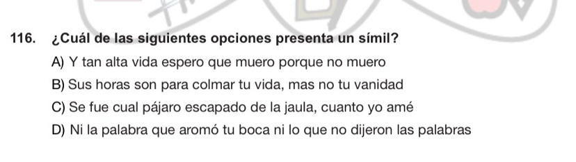 ¿Cuál de las siguientes opciones presenta un símil?
A) Y tan alta vida espero que muero porque no muero
B) Sus horas son para colmar tu vida, mas no tu vanidad
C) Se fue cual pájaro escapado de la jaula, cuanto yo amé
D) Ni la palabra que aromó tu boca ni lo que no dijeron las palabras