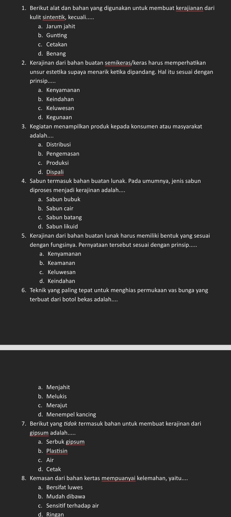 Berikut alat dan bahan yang digunakan untuk membuat kerajianan dari
kulit sintentik, kecuali.....
a. Jarum jahit
b. Gunting
c. Cetakan
d. Benang
2. Kerajinan dari bahan buatan semikeras/keras harus memperhatikan
unsur estetika supaya menarik ketika dipandang. Hal itu sesuai dengan
prinsip.....
a. Kenyamanan
b. Keindahan
c. Keluwesan
d. Kegunaan
3. Kegiatan menampilkan produk kepada konsumen atau masyarakat
adalah....
a. Distribusi
b. Pengemasan
c. Produksi
d. Dispali
4. Sabun termasuk bahan buatan lunak. Pada umumnya, jenis sabun
diproses menjadi kerajinan adalah....
a. Sabun bubuk
b. Sabun cair
c. Sabun batang
d. Sabun likuid
5. Kerajinan dari bahan buatan lunak harus memiliki bentuk yang sesuai
dengan fungsinya. Pernyataan tersebut sesuai dengan prinsip.....
a. Kenyamanan
b. Keamanan
c. Keluwesan
d. Keindahan
6. Teknik yang paling tepat untuk menghias permukaan vas bunga yang
terbuat dari botol bekas adalah....
a. Menjahit
b. Melukis
c. Merajut
d. Menempel kancing
7. Berikut yang tidak termasuk bahan untuk membuat kerajinan dari
gipsum adalah.....
a. Serbuk gipsum
b. Plastisin
c. Air
d. Cetak
8. Kemasan dari bahan kertas mempuanyai kelemahan, yaitu....
a. Bersifat luwes
b. Mudah dibawa
c. Sensitif terhadap air
d. Ringan