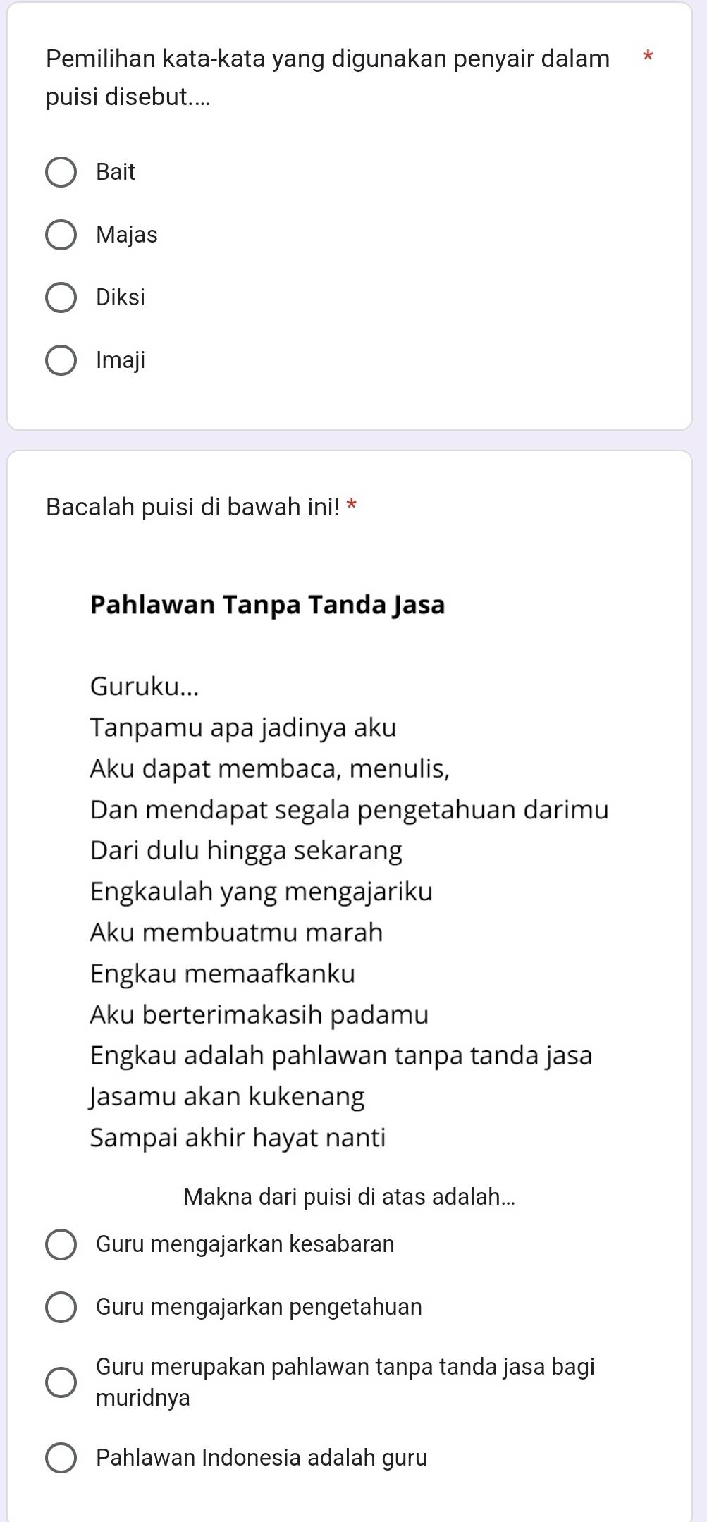 Pemilihan kata-kata yang digunakan penyair dalam
puisi disebut....
Bait
Majas
Diksi
Imaji
Bacalah puisi di bawah ini! *
Pahlawan Tanpa Tanda Jasa
Guruku...
Tanpamu apa jadinya aku
Aku dapat membaca, menulis,
Dan mendapat segala pengetahuan darimu
Dari dulu hingga sekarang
Engkaulah yang mengajariku
Aku membuatmu marah
Engkau memaafkanku
Aku berterimakasih padamu
Engkau adalah pahlawan tanpa tanda jasa
Jasamu akan kukenang
Sampai akhir hayat nanti
Makna dari puisi di atas adalah...
Guru mengajarkan kesabaran
Guru mengajarkan pengetahuan
Guru merupakan pahlawan tanpa tanda jasa bagi
muridnya
Pahlawan Indonesia adalah guru