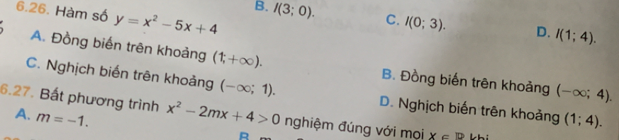 Hàm số y=x^2-5x+4
B. I(3;0). C. I(0;3). I(1;4). 
D.
A. Đồng biến trên khoảng (1;+∈fty ). B. Đồng biến trên khoảng (-∈fty ;4).
C. Nghịch biến trên khoảng (-∈fty ;1). D. Nghịch biến trên khoảng (1;4). 
6.27. Bất phương trình x^2-2mx+4>0 nghiệm đúng với mọi X∈ R
A. m=-1.