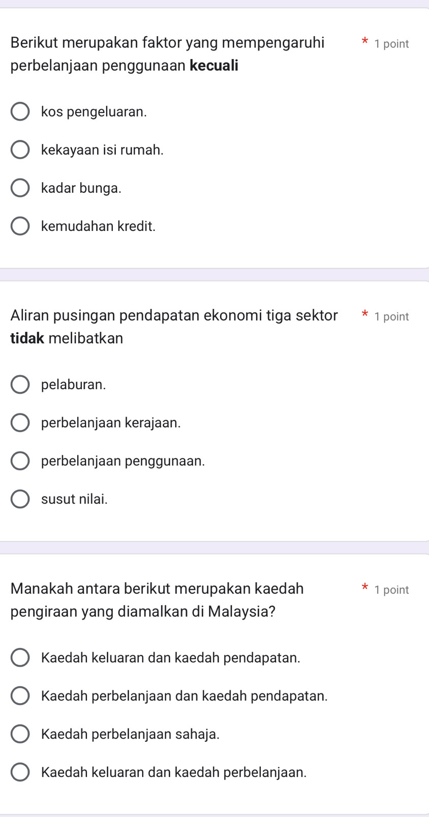 Berikut merupakan faktor yang mempengaruhi 1 point
perbelanjaan penggunaan kecuali
kos pengeluaran.
kekayaan isi rumah.
kadar bunga.
kemudahan kredit.
Aliran pusingan pendapatan ekonomi tiga sektor 1 point
tidak melibatkan
pelaburan.
perbelanjaan kerajaan.
perbelanjaan penggunaan.
susut nilai.
Manakah antara berikut merupakan kaedah 1 point
pengiraan yang diamalkan di Malaysia?
Kaedah keluaran dan kaedah pendapatan.
Kaedah perbelanjaan dan kaedah pendapatan.
Kaedah perbelanjaan sahaja.
Kaedah keluaran dan kaedah perbelanjaan.