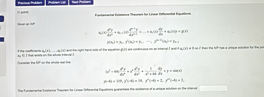 Previous Problem Problem List Next Problem 
(1 point) 
Fundamental Existence Theorem for Linear Differential Equations 
Given an IVP
a_n(x) d^ny/dx^n +a_n-1(x) (d^(n-1)y)/dx^(n-1) +...+a_1(x) dy/dx +a_0(x)y=g(x)
y(x_0)=y_0, y'(x_0)=y_1, ·s , y^((n-1))(x_0)=y_n-1
If the coefficients a_n(x),..., a_0(x) and the right hand side of the equation g(x) are continuous on an interval I and if a_n(x)!= 0 on Ithen the IVP has a unique solution for the po
x_0∈ I that exists on the whole interval I. 
Consider the IVP on the whole real line
(x^2-64) d^4y/dx^4 +x^4 d^3y/dx^3 + 1/x^2+64  dy/dx +y=sin (x)
y(-6)=119, y'(-6)=19, y''(-6)=2, y'''(-6)=2, 
The Fundamental Existence Theorem for Linear Differential Equations guarantees the existence of a unique solution on the interval □