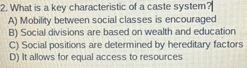 What is a key characteristic of a caste system?
A) Mobility between social classes is encouraged
B) Social divisions are based on wealth and education
C) Social positions are determined by hereditary factors
D) It allows for equal access to resources