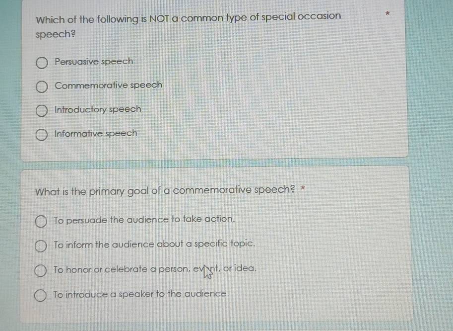 Which of the following is NOT a common type of special occasion
speech?
Persuasive speech
Commemorative speech
Introductory speech
Informative speech
What is the primary goal of a commemorative speech? *
To persuade the audience to take action.
To inform the audience about a specific topic.
To honor or celebrate a person, event, or idea.
To introduce a speaker to the audience.