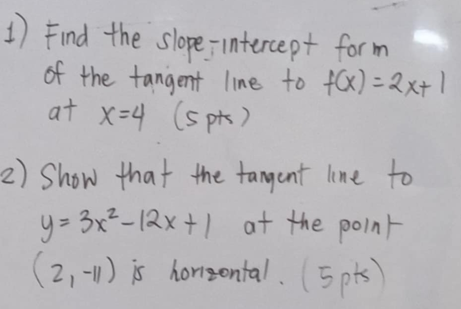 Find the slope-intercept form 
of the fangent line to f(x)=2x+1
at x=4 (spt) 
2) Show that the tangent line to
y=3x^2-12x+1 at the point
(2,-11) is horizental. 5pts