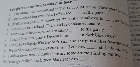 Complete the sentences with it or them. 
1. The Mona Lisa is displayed at The Louvre Museum. Have you ever sem What are .. This 
2. My neighbor has two dogs. I often see _at the park. ,. them 
3. Mai's guests live in the countryside, so she usually visits _heila! I mine 
on Tet Ho 
4. This is my new school. There’s a big bookstore next to_ 
. 'm sor 
5. John's car is broken, so we are taking _to the garage. That 
6. I really love these pants. Do you have _in dark blue color? Ay cat 
7. Cindy has a big shelf in her bedroom, and she puts all her favorite books the hese 
8. We need some pencils and crayons. - Let’s buy _at the bookstore. the 
_ 
9. Look at those trees! I think there are some animals hiding behind s thi 
10. Penelope really hates lettuce. She never eats _. 
. m