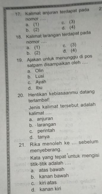 Kalimat anjuran terdapat pada 2
nomor ....
a. (1) c. (3)
b. (2) d. (4)
18. Kalimat larangan terdapat pada
nomor ....
a. (1) c. (3)
b. (2) d. (4)
19. Ajakan untuk menunggu di pos
satpam disampaikan oleh ....
a、 Olin
b. Lusi
c. Ayah
d、Ibu
20. Hentikan kebiasaanmu datang
terlambat!
Jenis kalimat tersebut adalah
kalimat ..
a. anjuran
b. larangan
c. perintah
d. tanya
21. Rika menoleh ke ... sebelum
menyeberang.
Kata yang tepat untuk mengisi
titik-titik adalah ....
a. atas bawah
b. kanan bawah
c. kiri atas
d. kanan kiri