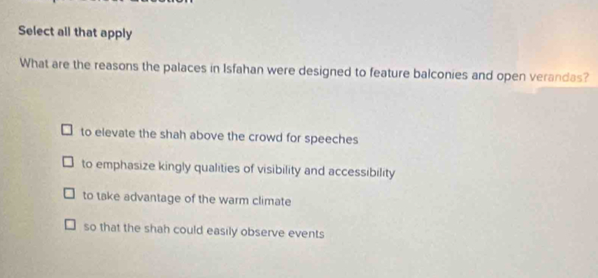 Select all that apply
What are the reasons the palaces in Isfahan were designed to feature balconies and open verandas?
to elevate the shah above the crowd for speeches
to emphasize kingly qualities of visibility and accessibility
to take advantage of the warm climate
so that the shah could easily observe events