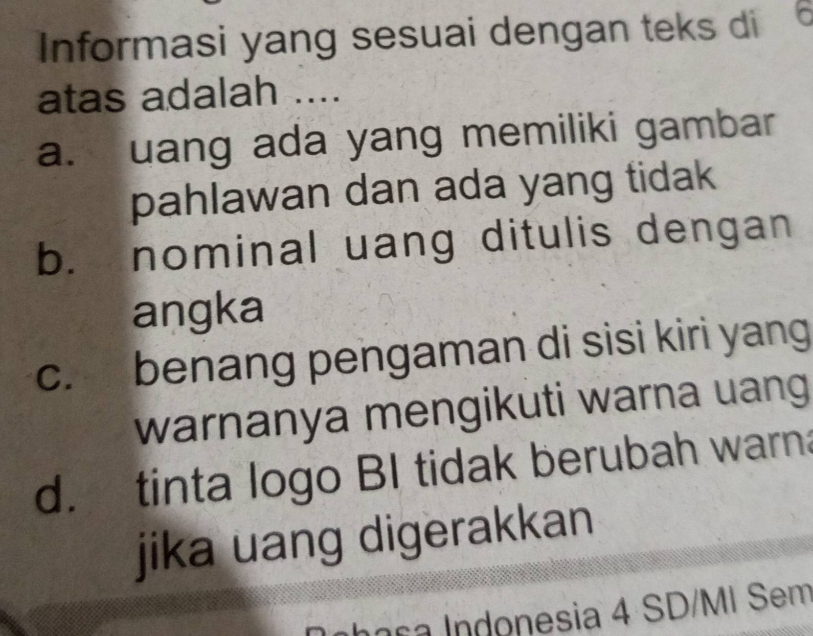 Informasi yang sesuai dengan teks di
atas adalah ....
a. uang ada yang memiliki gambar
pahlawan dan ada yang tidak
b. nominal uang ditulis dengan
angka
c. benang pengaman di sisi kiri yang
warnanya mengikuti warna uang
d. tinta logo BI tidak berubah warna
jika uang digerakkan
I n n e s a donesia 4 SD/MI Sem