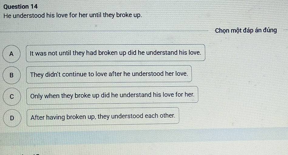 He understood his love for her until they broke up.
Chọn một đáp án đúng
A It was not until they had broken up did he understand his love.
B They didn't continue to love after he understood her love.
C Only when they broke up did he understand his love for her.
D After having broken up, they understood each other.