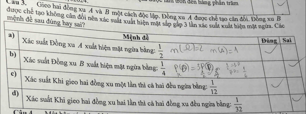 ộc làm tron đến hàng phân trăm
Cầu 3.  Gieo hai đồng xu A và B một cách độc lập. Đồng xu A được chế tạo cân đối. Đồng xu B
được chế tạo không cân đối nên xác s
mệnh đề 
Câu 4