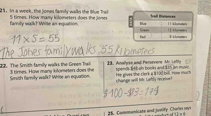 In a week, the Jones family walks the Blue Trail
5 times. How many kilometers does the Jones 
family walk? Write an equation. 
22. The Smith family walks the Green Trail 23. Analyze and Persevere Mr. Leftly
3 times. How many kilometers does the spends $48 on books and $35 on music. 
Smith family walk? Write an equation. He gives the clerk a $100 bill. How much 
change will Mr. Leftly receive? 
25. Communicate and Justify Charles says 
duct of 12* 6