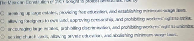 The Mexican Constitution of 1917 sought to protect semcerate fue by 
breaking up large estates, providing free education, and establishing minimens wage laws 
allowing foreigners to own lard, approving censorship, and prohibiting workers"right to satce 
encouraging large estates, prohibiting discrimination, and prohibiting workers" right to snionize 
seizing church lands, allowing private education, and abolishing minimum wage laws