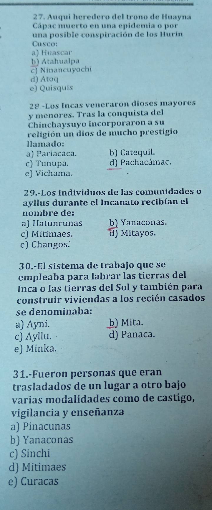 Auqui heredero del trono de Huayna
Cápac muerto en una epidemia o por
una posible conspiración de los Hurín
Cusco:
a) Huascar
b) Atahualpa
c) Ninancuyochi
d) Atoq
e) Quisquis
28 -Los Incas veneraron dioses mayores
y menores. Tras la conquista del
Chinchaysuyo incorporaron a su
religión un dios de mucho prestigio
llamado:
a) Pariacaca. b) Catequil.
c) Tunupa. d) Pachacámac.
e) Vichama.
29.-Los individuos de las comunidades o
ayllus durante el Incanato recibían el
nombre de:
a) Hatunrunas b) Yanaconas.
c) Mitimaes. d) Mitayos.
e) Changos:
30.-El sistema de trabajo que se
empleaba para labrar las tierras del
Inca o las tierras del Sol y también para
construir viviendas a los recién casados
se denominaba:
a) Ayni. b) Mita.
c) Ayllu. d) Panaca.
e) Minka.
31.-Fueron personas que eran
trasladados de un lugar a otro bajo
varias modalidades como de castigo,
vigilancia y enseñanza
a) Pinacunas
b) Yanaconas
c) Sinchi
d) Mitimaes
e) Curacas