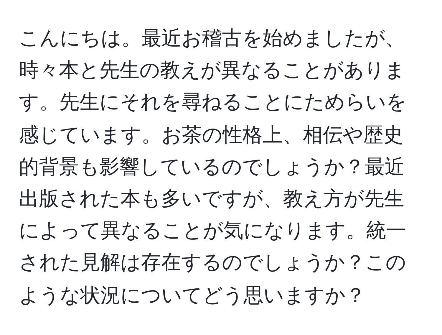 こんにちは。最近お稽古を始めましたが、時々本と先生の教えが異なることがあります。先生にそれを尋ねることにためらいを感じています。お茶の性格上、相伝や歴史的背景も影響しているのでしょうか？最近出版された本も多いですが、教え方が先生によって異なることが気になります。統一された見解は存在するのでしょうか？このような状況についてどう思いますか？