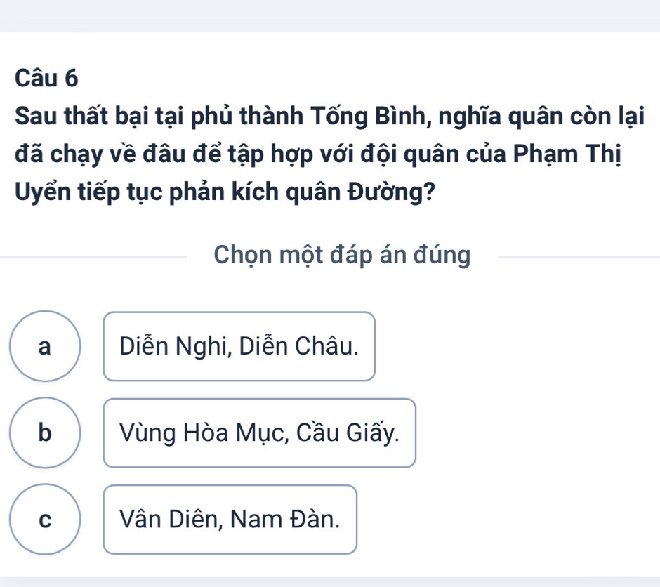 Sau thất bại tại phủ thành Tống Bình, nghĩa quân còn lại
đã chạy về đâu để tập hợp với đội quân của Phạm Thị
Uyển tiếp tục phản kích quân Đường?
Chọn một đáp án đúng
a Diễn Nghi, Diễn Châu.
b Vùng Hòa Mục, Cầu Giấy.
C Vân Diên, Nam Đàn.