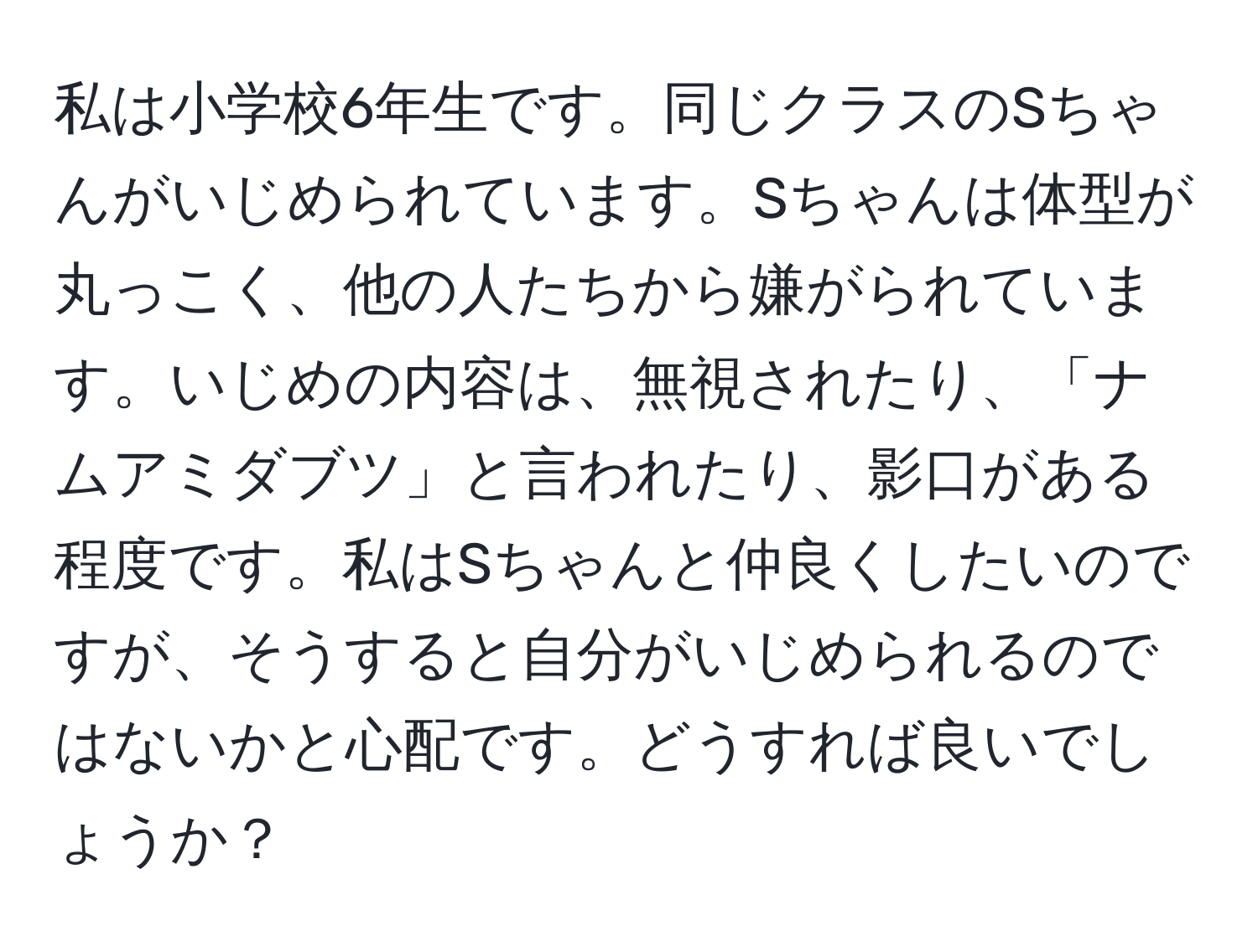 私は小学校6年生です。同じクラスのSちゃんがいじめられています。Sちゃんは体型が丸っこく、他の人たちから嫌がられています。いじめの内容は、無視されたり、「ナムアミダブツ」と言われたり、影口がある程度です。私はSちゃんと仲良くしたいのですが、そうすると自分がいじめられるのではないかと心配です。どうすれば良いでしょうか？