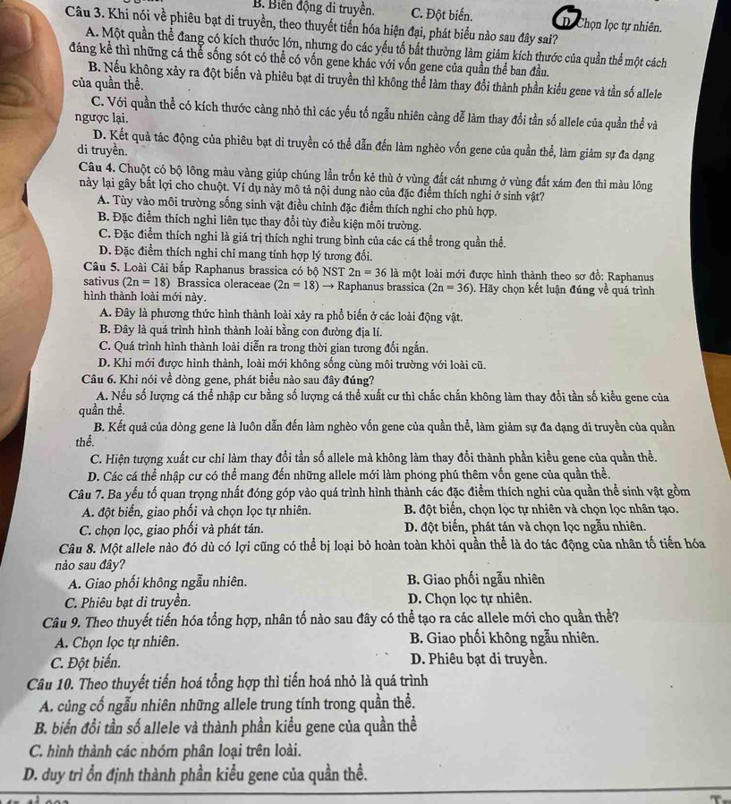 B. Biến động di truyền. C. Đột biển. D. Chọn lọc tự nhiên.
Câu 3. Khi nói về phiêu bạt di truyền, theo thuyết tiến hóa hiện đại, phát biểu nào sau đây sai?
A. Một quần thể đang có kích thước lớn, nhưng do các yếu tố bất thường làm giảm kích thước của quần thể một cách
đáng kể thì những cá thể sống sót có thể có vốn gene khác với vốn gene của quần thể ban đầu.
B. Nếu không xảy ra đột biến và phiêu bạt di truyền thì không thể làm thay đổi thành phần kiểu gene và tần số allele
của quần thể.
C. Với quần thể có kích thước càng nhỏ thì các yếu tố ngẫu nhiên càng đễ làm thay đổi tần số allele của quần thể và
ngược lại.
D. Kết quả tác động của phiêu bạt di truyền có thể dẫn đến làm nghèo vốn gene của quần thể, làm giảm sự đa dạng
di truyền.
Câu 4. Chuột có bộ lông màu vàng giúp chúng lần trốn kẻ thù ở vùng đất cát nhưng ở vùng đất xám đen thì màu lông
này lại gây bắt lợi cho chuột. Ví dụ này mô tả nội dung nào của đặc điểm thích nghi ở sinh vật?
A. Tùy vào môi trường sống sinh vật điều chinh đặc điểm thích nghi cho phù hợp.
B. Đặc điểm thích nghi liên tục thay đổi tùy điều kiện môi trường.
C. Đặc điểm thích nghi là giá trị thích nghi trung bình của các cá thể trong quần thể.
D. Đặc điểm thích nghi chỉ mang tính hợp lý tương đối.
Câu 5. Loài Cải bắp Raphanus brassica có bộ NST 2n=36 là một loài mới được hình thành theo sơ đồ: Raphanus
sativus (2n=18) Brassica oleraceae (2n=18)to Raphanus brassica (2n=36) 0. Hãy chọn kết luận đúng về quá trình
hình thành loài mới này.
A. Đây là phương thức hình thành loài xảy ra phổ biến ở các loài động vật.
B. Đây là quá trình hình thành loài bằng con đường địa lí.
C. Quá trình hình thành loài diễn ra trong thời gian tương đối ngắn.
D. Khi mới được hình thành, loài mới không sống cùng môi trường với loài cũ.
Câu 6. Khi nói về dòng gene, phát biểu nào sau đây đúng?
A. Nếu số lượng cá thể nhập cư bằng số lượng cá thể xuất cư thì chắc chắn không làm thay đổi tần số kiều gene của
quần thể.
B. Kết quả của dòng gene là luôn dẫn đến làm nghèo vốn gene của quần thể, làm giảm sự đa dạng di truyền của quần
thể.
C. Hiện tượng xuất cư chỉ làm thay đổi tần số allele mà không làm thay đổi thành phần kiểu gene của quần thể.
D. Các cá thể nhập cư có thể mang đến những allele mới làm phóng phú thêm vốn gene của quần thể.
Câu 7. Ba yếu tố quan trọng nhất đóng góp vào quá trình hình thành các đặc điểm thích nghi của quần thể sinh vật gồm
A. đột biển, giao phối và chọn lọc tự nhiên. B. đột biển, chọn lọc tự nhiên và chọn lọc nhân tạo.
C. chọn lọc, giao phối và phát tán. D. đột biến, phát tán và chọn lọc ngẫu nhiên.
Câu 8. Một allele nào đó dù có lợi cũng có thể bị loại bỏ hoàn toàn khỏi quần thể là do tác động của nhân tố tiến hóa
nào sau đây?
A. Giao phối không ngẫu nhiên. B. Giao phối ngẫu nhiên
C. Phiêu bạt di truyền. D. Chọn lọc tự nhiên.
Câu 9. Theo thuyết tiến hóa tổng hợp, nhân tố nào sau đây có thể tạo ra các allele mới cho quần thể?
A. Chọn lọc tự nhiên.  B. Giao phối không ngẫu nhiên.
C. Đột biến. D. Phiêu bạt di truyền.
Câu 10. Theo thuyết tiến hoá tổng hợp thì tiến hoá nhỏ là quá trình
A. củng cố ngẫu nhiên những allele trung tính trong quần thể.
B. biến đổi tần số allele và thành phần kiểu gene của quần thể
C. hình thành các nhóm phân loại trên loài.
D. duy trì ổn định thành phần kiểu gene của quần thể.