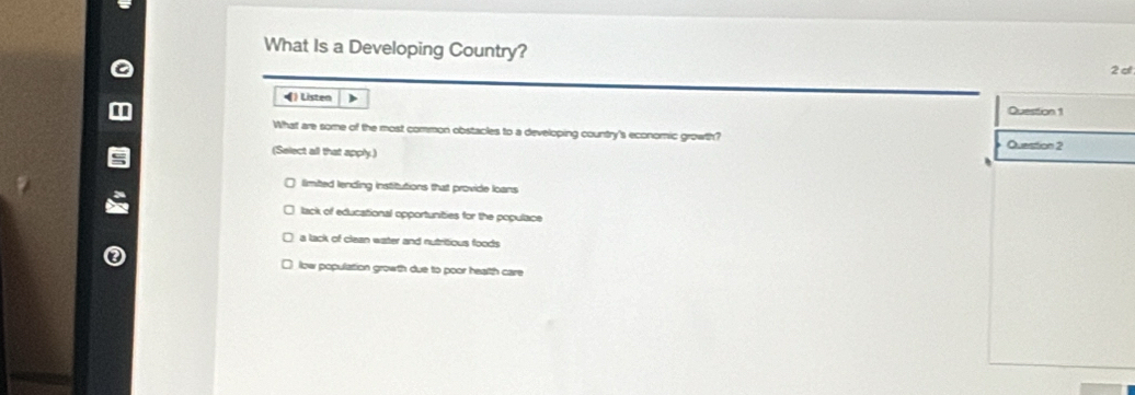 What Is a Developing Country?
2 cl
•) Listen )
Question 1
What are some of the most common obstacles to a developing country's economic growth?
(Select all that apply.) Question 2
limited lending institutions that provide loans
lack of educational opportunities for the populace
a lack of clean water and nutritious foods
low population growth due to poor health care