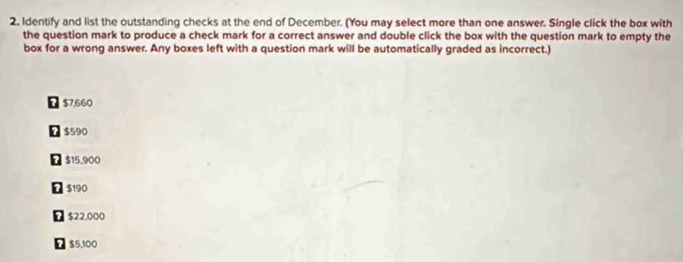 2, Identify and list the outstanding checks at the end of December. (You may select more than one answer. Single click the box with
the question mark to produce a check mark for a correct answer and double click the box with the question mark to empty the
box for a wrong answer. Any boxes left with a question mark will be automatically graded as incorrect.)
$7.660
D $590
D $15,900
B $190
D $22,000
Ω $5,100