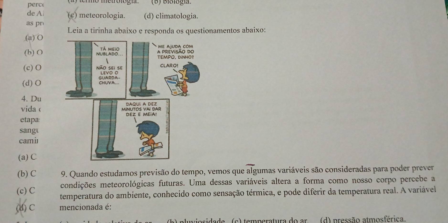 termo metrológía.
perc (b) biología.
de Ai (c) meteorologia. (d) climatologia.
as pr
Leia a tirinha abaixo e responda os questionamentos abaixo:
(a) O
(b) O
(c)O
(d) O
4. Du
vida 
etapa:
sangt
cami
(a)C
(b) C 9. Quando estudamos previsão do tempo, vemos que algumas variáveis são consideradas para poder prever
condições meteorológicas futuras. Uma dessas variáveis altera a forma como nosso corpo percebe a
(c) C
temperatura do ambiente, conhecido como sensação térmica, e pode diferir da temperatura real. A variável
(d) C mencionada é:
c ) temperatura do ar (d) pressão atmosférica.