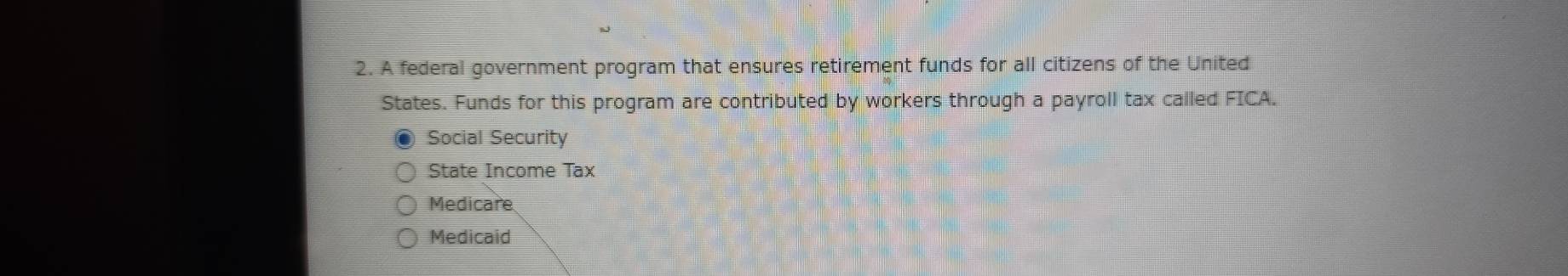 A federal government program that ensures retirement funds for all citizens of the United
States. Funds for this program are contributed by workers through a payroll tax called FICA.
Social Security
State Income Tax
Medicare
Medicaid