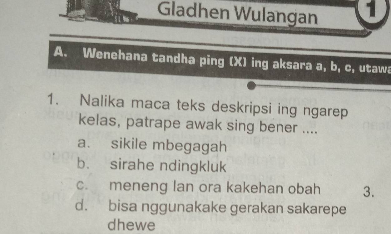 Gladhen Wulangan
1
A. Wenehana tandha ping (X) ing aksara a, b, c, utawa
1. Nalika maca teks deskripsi ing ngarep
kelas, patrape awak sing bener ....
a. sikile mbegagah
b. sirahe ndingkluk
c. meneng lan ora kakehan obah
3.
d. bisa nggunakake gerakan sakarepe
dhewe