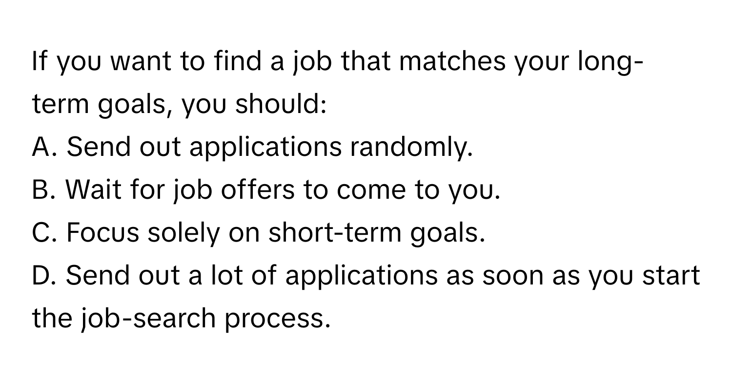 If you want to find a job that matches your long-term goals, you should: 
A. Send out applications randomly. 
B. Wait for job offers to come to you. 
C. Focus solely on short-term goals. 
D. Send out a lot of applications as soon as you start the job-search process.