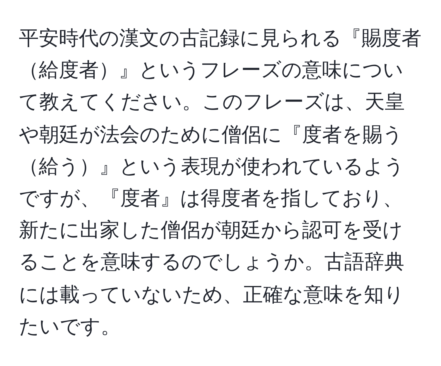 平安時代の漢文の古記録に見られる『賜度者給度者』というフレーズの意味について教えてください。このフレーズは、天皇や朝廷が法会のために僧侶に『度者を賜う給う』という表現が使われているようですが、『度者』は得度者を指しており、新たに出家した僧侶が朝廷から認可を受けることを意味するのでしょうか。古語辞典には載っていないため、正確な意味を知りたいです。