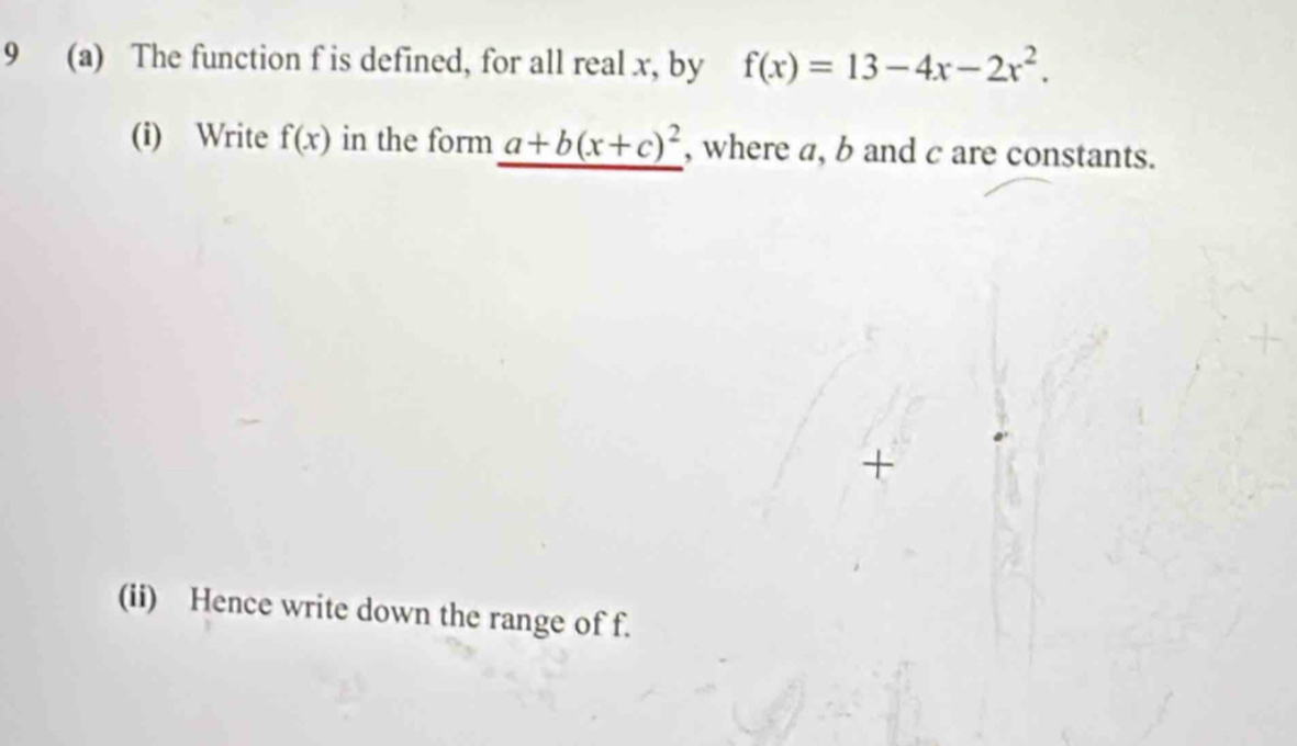 9 (a) The function f is defined, for all real x, by f(x)=13-4x-2x^2. 
(i) Write f(x) in the form a+b(x+c)^2 , where a, b and c are constants. 
+ 
(ii) Hence write down the range of f.