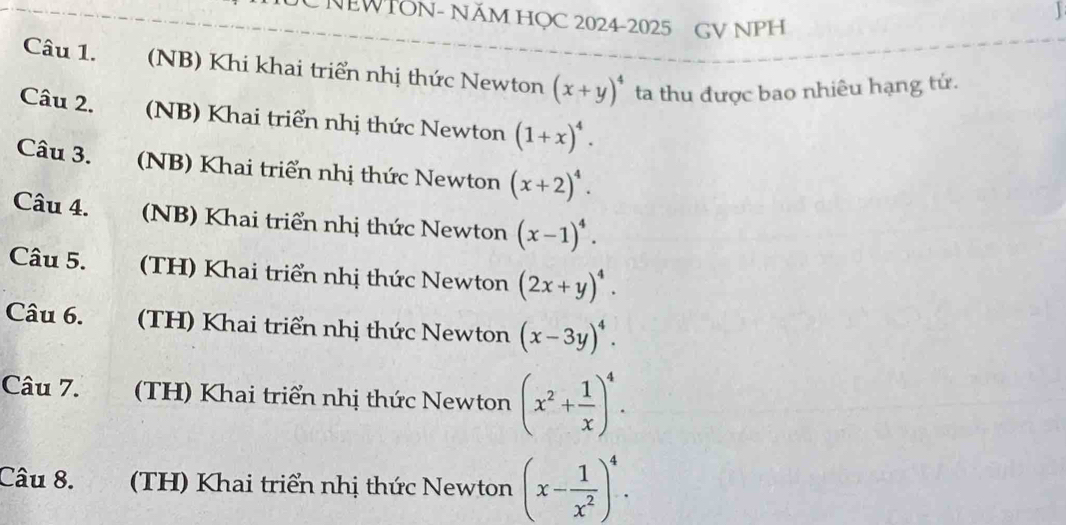 NEWTON- NÄM HỌC 2024-2025 GV NPH 
Câu 1. (NB) Khi khai triển nhị thức Newton (x+y)^4 ta thu được bao nhiêu hạng tứ. 
Câu 2. (NB) Khai triển nhị thức Newton (1+x)^4. 
Câu 3. (NB) Khai triển nhị thức Newton (x+2)^4. 
Câu 4. (NB) Khai triển nhị thức Newton (x-1)^4. 
Câu 5. (TH) Khai triển nhị thức Newton (2x+y)^4. 
Câu 6. (TH) Khai triển nhị thức Newton (x-3y)^4. 
Câu 7. (TH) Khai triển nhị thức Newton (x^2+ 1/x )^4. 
Câu 8. (TH) Khai triển nhị thức Newton (x- 1/x^2 )^4.