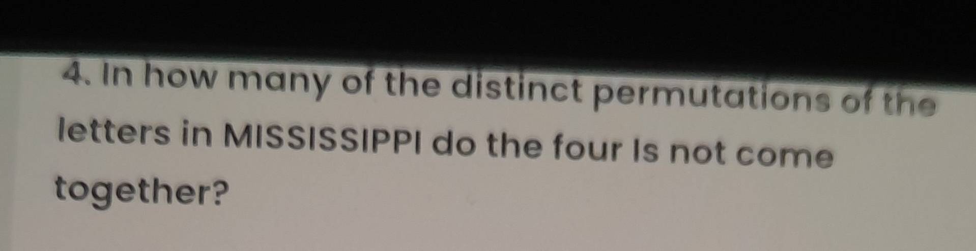 In how many of the distinct permutations of the 
letters in MISSISSIPPI do the four Is not come 
together?