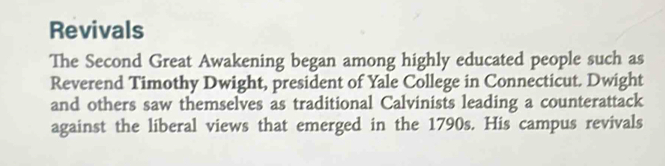 Revivals 
The Second Great Awakening began among highly educated people such as 
Reverend Timothy Dwight, president of Yale College in Connecticut. Dwight 
and others saw themselves as traditional Calvinists leading a counterattack 
against the liberal views that emerged in the 1790s. His campus revivals