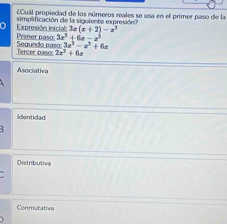 ¿Cuál propiedad de los números reales se usa en el primer paso de la
simplificación de la siguiente expresión?
a Expresión inicial: 3x(x+2)-x^2
Primer paso: 3x^2+6x-x^2
Segundo paso: 3x^2-x^2+6x
Tercer paso: 2x^2+6x
Asociativa
Identidad
B
Distributiva
Conmutativa