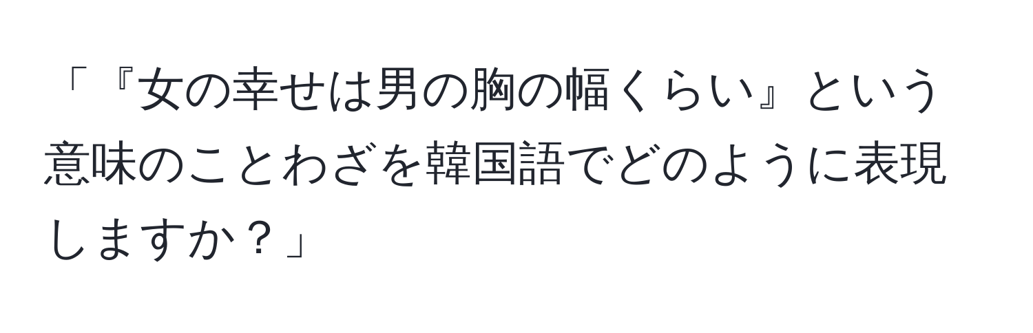 「『女の幸せは男の胸の幅くらい』という意味のことわざを韓国語でどのように表現しますか？」