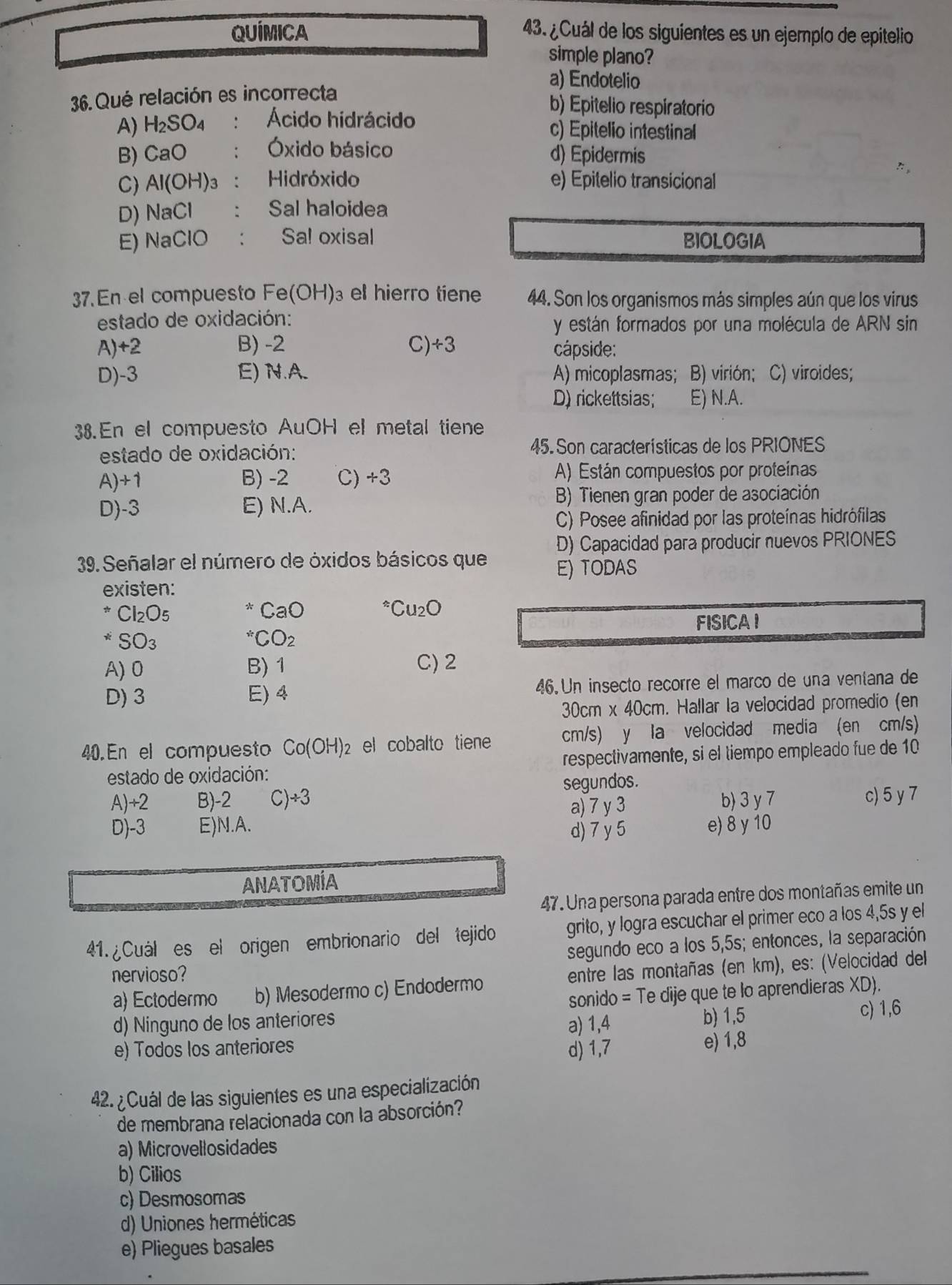 QUÍMICA 43. ¿Cuál de los siguientes es un ejemplo de epitelio
simple plano?
a) Endotelio
36.Qué relación es incorrecta
b) Epitelio respiratorio
A) H_2SO_4 : Ácido hidrácido c) Epitelio intestinal
B) CaO : Óxido básico d) Epidermis
C) Al(OH)_3 ： Hidróxido e) Epitelio transicional
D) NaCl Sal haloidea
E) NaClO : Sa! oxisal BIOLOGIA
37. En el compuesto Fe(OH) )₃ el hierro tiene 44. Son los organismos más simples aún que los virus
estado de oxidación:
y están formados por una molécula de ARN sin
A) +2 B) -2 C) +3 cápside:
D)-3 E)N.A. A) micoplasmas; B) virión; C) viroides;
D) rickettsias; E) N.A.
38.En el compuesto AuOH el metal tiene
estado de oxidación: 45. Son características de los PRIONES
A)+1 B) -2 C) +3 A) Están compuestos por proteinas
D)-3 E) N.A.
B) Tienen gran poder de asociación
C) Posee afinidad por las proteínas hidrófilas
D) Capacidad para producir nuevos PRIONES
39. Señalar el número de óxidos básicos que E) TODAS
existen:
^*Cl_2O_5
CaO^(ast)Cu_2O
*SO_3 FISICA I^(ast)CO_2
A) 0 B) 1 C) 2
D) 3 E) 4 46.Un insecto recorre el marco de una ventana de
30cm x40Cr m. Hallar la velocidad promedio (en
40. En el compuesto Co(OH): 2 el cobalto tiene cm/s) y la velocidad media (en cm/s)
estado de oxidación: respectivamente, si el tiempo empleado fue de 10
segundos.
A)+2 B)-2 C)÷3 b) 3 y 7 c) 5 y7
a) 7 y 3
D)-3 E)N.A. d) 7 y 5 e) 8 y 10
ANATOMÍA
47. Una persona parada entre dos montañas emite un
41.  Cuál es el origen embrionario del tejido grito, y logra escuchar el primer eco a los 4,5s y el
segundo eco a los 5,5s; entonces, la separación
nervioso?
a) Ectodermo b) Mesodermo c) Endodermo entre las montañas (en km), es: (Velocidad del
d) Ninguno de los anteriores sonido = Te dije que te lo aprendieras XD).
a) 1,4 b) 1,5 c) 1,6
e) Todos los anteriores e) 1,8
d) 1,7
42. ¿ Cuál de las siguientes es una especialización
de membrana relacionada con la absorción?
a) Microvellosidades
b) Cilios
c) Desmosomas
d) Uniones herméticas
e) Pliegues basales