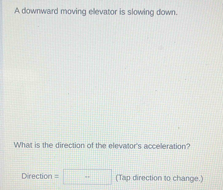 A downward moving elevator is slowing down. 
What is the direction of the elevator's acceleration?
Direction =  □ /□   (Tap direction to change.) 
1