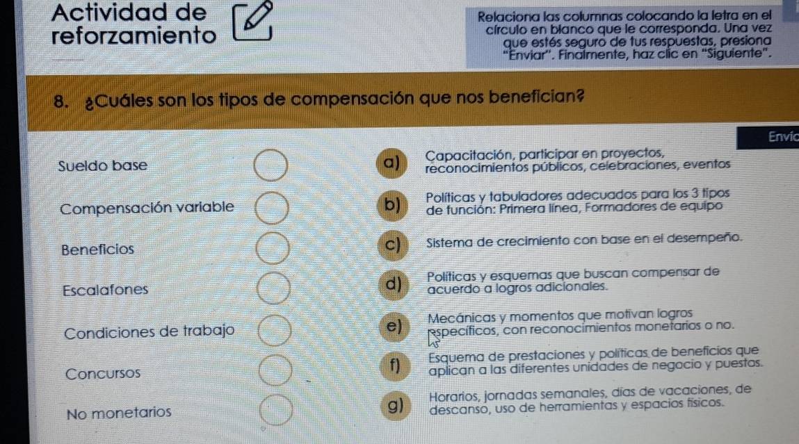 Actividad de
Relaciona las columnas colocando la letra en el
reforzamiento círculo en blanco que le corresponda. Una vez
que estés seguro de tus respuestas, presiona
"Enviar''. Finalmente, haz clic en "Siguiente".
8. ¿Cuáles son los tipos de compensación que nos benefician?
Envic
Sueldo base Capacitación, participar en proyectos,
a) reconocimientos públicos, celebraciones, eventos
Compensación variable b) Políticas y tabuladores adecuados para los 3 tipos
de función: Primera línea, Formadores de equipo
Beneficios c) Sistema de crecimiento con base en el desempeño.
Escalafones d) Políticas y esquemas que buscan compensar de
acuerdo a logros adicionales.
Condiciones de trabajo e) Mecánicas y momentos que motivan logros
específicos, con reconocimientos monetarios o no.
f) Esquema de prestaciones y políticas de benefícios que
Concursos aplican a las diferentes unidades de negocio y puestas.
Horarios, jornadas semanales, días de vacaciones, de
No monetarios g) descanso, uso de herramientas y espacios físicos.