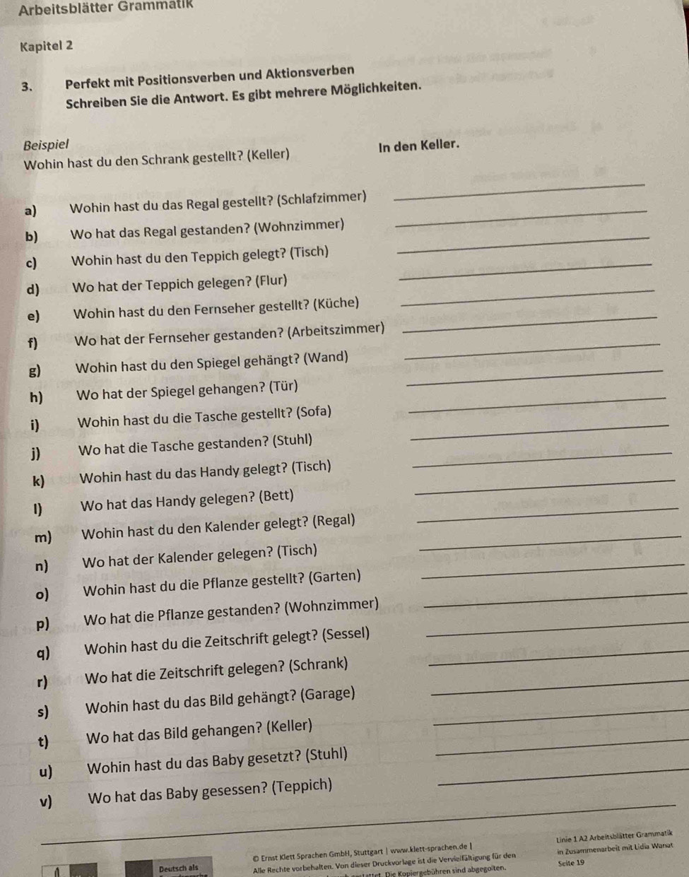 Arbeitsblätter Grammatik
Kapitel 2
3.      Perfekt mit Positionsverben und Aktionsverben
Schreiben Sie die Antwort. Es gibt mehrere Möglichkeiten.
Beispiel In den Keller.
Wohin hast du den Schrank gestellt? (Keller)
_
_
a) Wohin hast du das Regal gestellt? (Schlafzimmer)
b) Wo hat das Regal gestanden? (Wohnzimmer)_
c) Wohin hast du den Teppich gelegt? (Tisch)_
d) Wo hat der Teppich gelegen? (Flur)_
_
e) Wohin hast du den Fernseher gestellt? (Küche)
f) Wo hat der Fernseher gestanden? (Arbeitszimmer)_
g) Wohin hast du den Spiegel gehängt? (Wand)_
h) Wo hat der Spiegel gehangen? (Tür)_
i) Wohin hast du die Tasche gestellt? (Sofa)_
j) Wo hat die Tasche gestanden? (Stuhl)_
k) Wohin hast du das Handy gelegt? (Tisch)_
I) Wo hat das Handy gelegen? (Bett)_
m) Wohin hast du den Kalender gelegt? (Regal)_
n) Wo hat der Kalender gelegen? (Tisch)_
o) Wohin hast du die Pflanze gestellt? (Garten)_
p) Wo hat die Pflanze gestanden? (Wohnzimmer)_
q) Wohin hast du die Zeitschrift gelegt? (Sessel)_
r) Wo hat die Zeitschrift gelegen? (Schrank)_
s) Wohin hast du das Bild gehängt? (Garage)_
t) Wo hat das Bild gehangen? (Keller)_
u) Wohin hast du das Baby gesetzt? (Stuhl)_
_
v) Wo hat das Baby gesessen? (Teppich)
_
© Ernst Klett Sprachen GmbH, Stuttgart| www.klett-sprachen.de |  Linie 1 A2 Arbeitsblätter Grammatik
Deutsch als Alle Rechte vorbehalten. Von dieser Druckvorlage ist die Vervieifältigung für den in Zusammenarbeit mit Lídia Wanat
Irt. Die Kopiergebühren sind abgegoiten. Scite 19