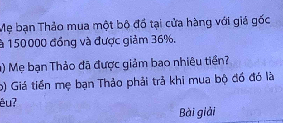 Mẹ bạn Thảo mua một bộ đồ tại cửa hàng với giá gốc 
à 150000 đồng và được giảm 36%. 
() Mẹ bạn Thảo đã được giảm bao nhiêu tiền? 
b) Giá tiền mẹ bạn Thảo phải trả khi mua bộ đồ đó là 
êuʔ 
Bài giải