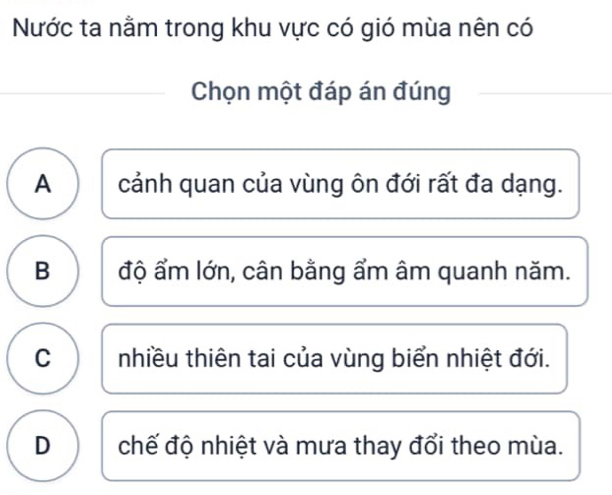 Nước ta nằm trong khu vực có gió mùa nên có
Chọn một đáp án đúng
A cảnh quan của vùng ôn đới rất đa dạng.
B độ ẩm lớn, cân bằng ẩm âm quanh năm.
C nhiều thiên tai của vùng biển nhiệt đới.
D chế độ nhiệt và mưa thay đổi theo mùa.