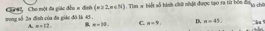 Cho một đa giác đều n đinh (n≥ 2,n∈ N). Tìm n biết số hình chữ nhật được tạo ra từ bốn định tó chữ
trong số 2n đỉnh của đa giác đó là 45.
D. n=45.
A. n=12.
B. n=10.
C. n=9. Câu 9
hằn