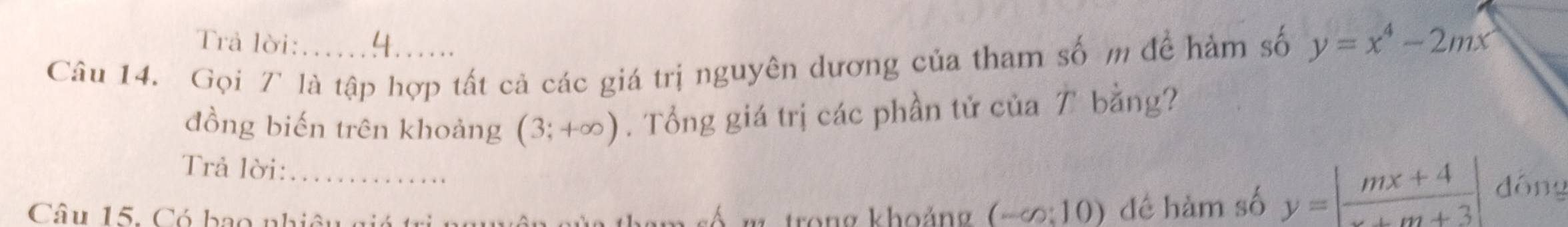 Trả lời: 
Câu 14. Gọi T là tập hợp tất cả các giá trị nguyên dương của tham số m để hàm số y=x^4-2mx
đồng biến trên khoảng (3;+∈fty ). Tổng giá trị các phần tử của T bằng? 
Trả lời: 
Câu 15. Có bao nhiêu giá trị m trong khoảng (-∈fty :10) đé hàm số y=| (mx+4)/x+m+3 | dóng