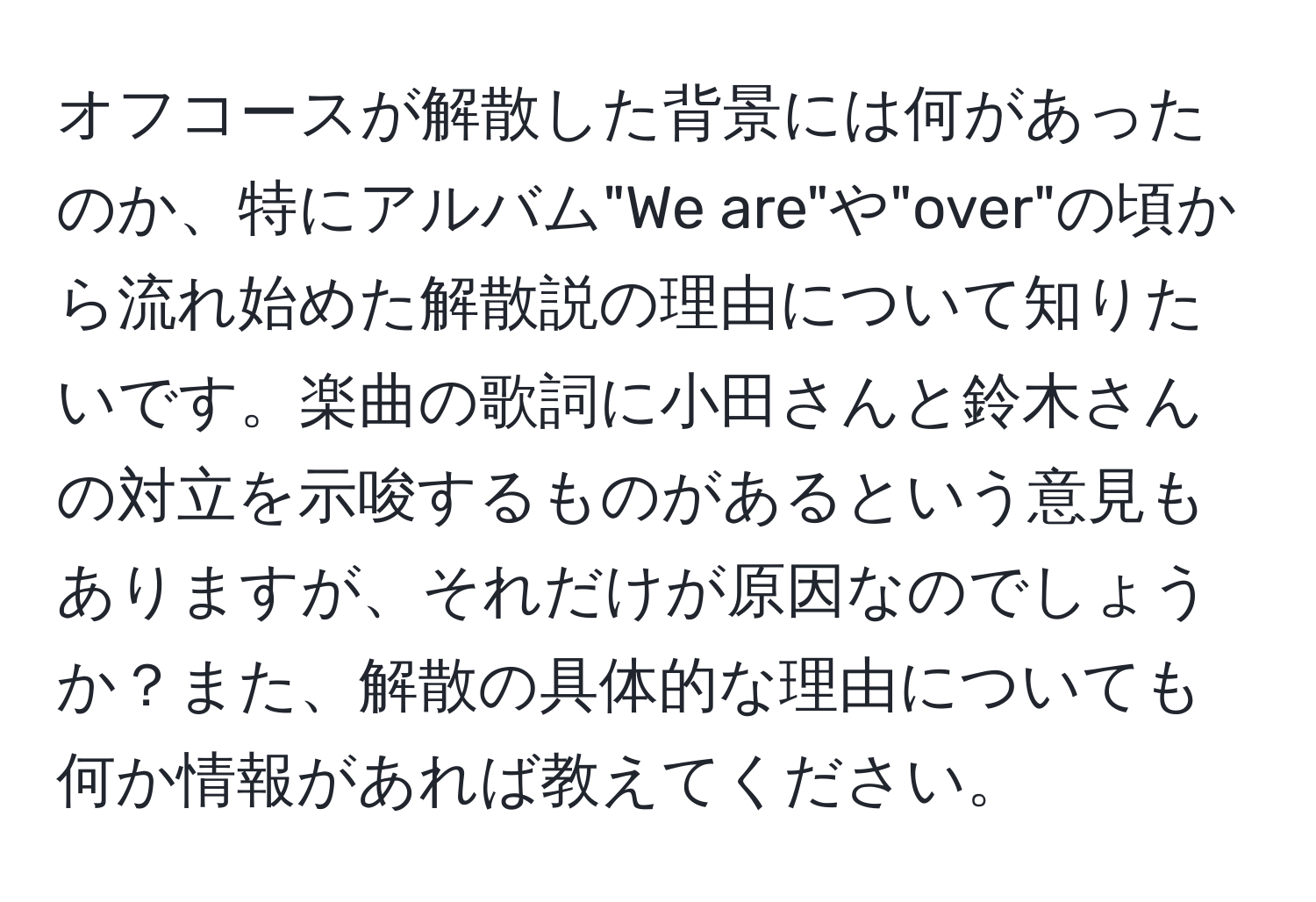 オフコースが解散した背景には何があったのか、特にアルバム"We are"や"over"の頃から流れ始めた解散説の理由について知りたいです。楽曲の歌詞に小田さんと鈴木さんの対立を示唆するものがあるという意見もありますが、それだけが原因なのでしょうか？また、解散の具体的な理由についても何か情報があれば教えてください。