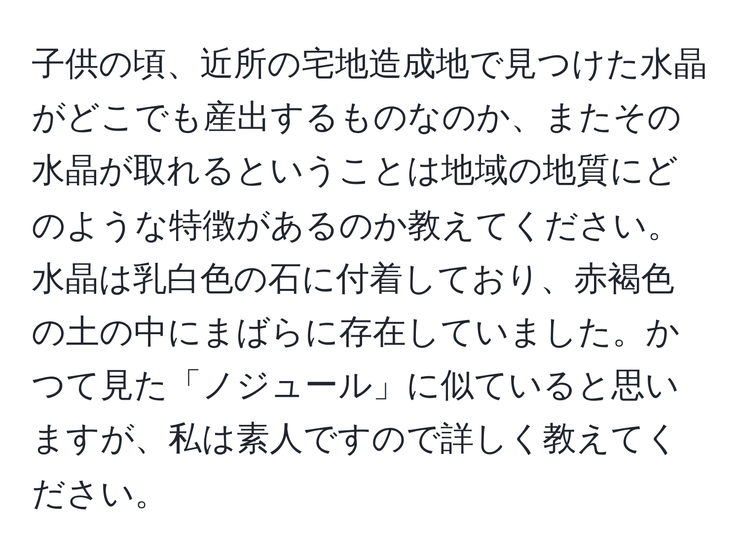 子供の頃、近所の宅地造成地で見つけた水晶がどこでも産出するものなのか、またその水晶が取れるということは地域の地質にどのような特徴があるのか教えてください。水晶は乳白色の石に付着しており、赤褐色の土の中にまばらに存在していました。かつて見た「ノジュール」に似ていると思いますが、私は素人ですので詳しく教えてください。