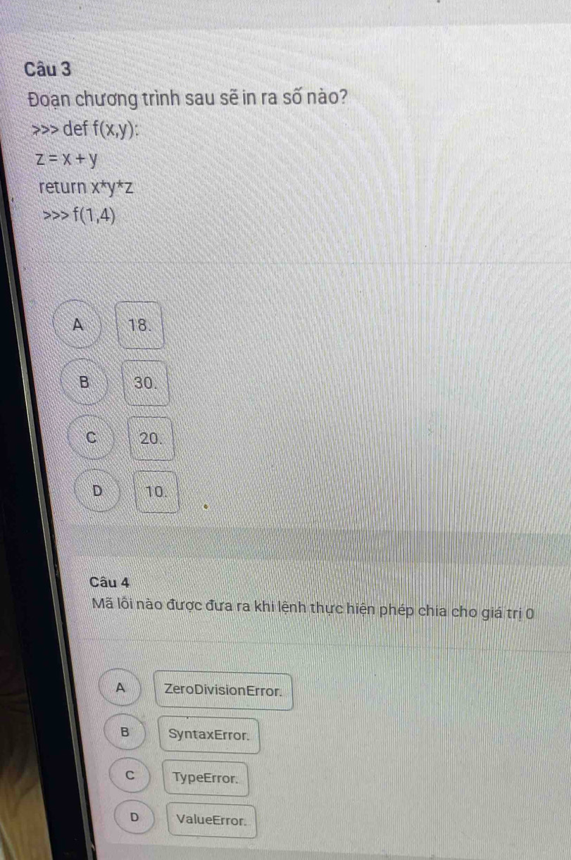 Đoạn chương trình sau sẽ in ra số nào?
>> def f(x,y) :
z=x+y
return x^*y^*z
f(1,4)
A 18.
B 30.
C 20.
D 10
Câu 4
Mã lỗi nào được đưa ra khi lệnh thực hiện phép chia cho giá trị 0
A Zero Division Error.
B SyntaxError.
C TypeError.
D ValueError.