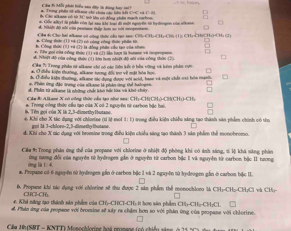 Mỗi phát biểu sau đây là đúng hay sai?
a. Trong phân tử alkane chỉ chứa các liên kết C=C và C-H.
b. Các alkane có từ 3C trở lên có đồng phân mạch carbon.
c. Gốc alkyl là phần còn lại sau khi loại đi một nguyên tử hydrogen của alkane.
d. Nhiệt độ sôi của pentane thấp hơn so với neopentane.
Câu 6: Cho hai alkane có công thức cầu tạo sau: CH_3-CH_2-CH_2-CH_3(1) ( CH_3-CH(CH_3)-CH_3(2)
a. Công thức (1) và (2) có cùng công thức phân tử.
b. Công thức (1) và (2) là đồng phân cấu tạo của nhau.
c. Tên gọi của công thức (1) và (2) lần lượt là butane và isopropane.
d. Nhiệt độ của công thức (1) lớn hơn nhiệt độ sôi của công thức (2).
Câu 7: Trong phân tử alkane chỉ có các liên kết ở bền vững và kém phân cực.
a. Ở điều kiện thường, alkane tương đối trợ về mặt hóa học.
b. Ở điều kiện thường, alkane tác dụng được với acid, base và một chất oxi hóa mạnh.
c. Phản ứng đặc trưng của alkane là phản ứng thế halogen.
PH
d. Phân tử alkane là những chất khó bắt lửa và khó cháy.
Câu 8: Alkane X có công thức cấu tạo như sau: CH_3-CH(CH_3)-CH(CH_3)-CH_3
a. Trong công thức cấu tạo của X có 2 nguyên tử carbon bậc hai.
b. Tên gọi của X là 2,3-dimethylbutane.
c. Khi cho X tác dụng với chlorine (tỉ lệ mol 1:1) trong điều kiện chiếu sáng tạo thành sản phầm chính có tên
gọi là 3-chloro-2,3-dimethylbutane.
d. Khi cho X tác dụng với bromine trong điều kiện chiếu sáng tạo thành 3 sản phẩm thế monobromo.
Câu 9: Trong phản ứng thế của propane với chlorine ở nhiệt độ phòng khi có ánh sáng, tỉ lệ khả năng phản
ứng tương đối của nguyên tử hydrogen gắn ở nguyên tử carbon bậc I và nguyên tử carbon bậc II tương
ứng là 1:4.
a. Propane có 6 nguyên tử hydrogen gắn ở carbon bậc I và 2 nguyên tử hydrogen gắn ở carbon bậc II.
b. Propane khi tác dụng với chlorine sẽ thu được 2 sản phầm thể monochloro là CH_3-CH_2-CH_2Cl và CH_3-
CHCl-CH_3.
c. Khả năng tạo thành sản phẩm của CH₃-CHCl-CH₃ ít hơn sản phẩm CH_3-CH_2-CH_2Cl.
d. Phản ứng của propane với bromine sẽ xảy ra chậm hơn so với phản ứng của propane với chlorine.
Câu 10:(SBT-KNTT) *  Monochlorine hoá propane (có chiếu sáng, ở 25°C)