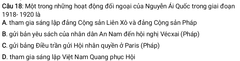 Một trong những hoạt động đối ngoại của Nguyễn Ái Quốc trong giai đoạn
1918- 1920 là
A. tham gia sáng lập đảng Cộng sản Liên Xô và đảng Cộng sản Pháp
B. gửi bản yêu sách của nhân dân An Nam đến hội nghị Vécxai (Pháp)
C. gửi bảng Điều trần gửi Hội nhân quyền ở Paris (Pháp)
D. tham gia sáng lập Việt Nam Quang phục Hội